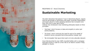 30
Sustainable Marketing
MEGATREND #2 – Brand Citizenship
The 2021 Advertiser Perceptions’ Trust in Advertising Report, reports
that the percentage of advertisers that apply corporate responsibility
and brand values to media spending decisions has increased more
than 20% from a year ago to 82%.
Unilever has introduced a new marketing philosophy based on three
principles:
• ‘Get Real,’ which focuses on data and empathy to solve real-
world problems;
• ‘Do Good,’ which continues the need for each of its stable of
brands to serve a purpose that drives positive change; and
• ‘Be Unmissable’ that spurs them each on to be culturally relevant.
Coca Cola launched its new 100% recycled bottles with a campaign
that gave buyers a code for a free ride on an electric scooter if they
pledged to recycle.
 