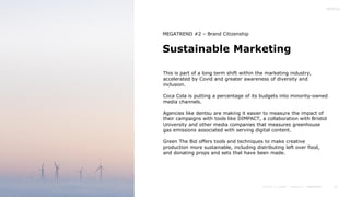 31
Sustainable Marketing
MEGATREND #2 – Brand Citizenship
This is part of a long term shift within the marketing industry,
accelerated by Covid and greater awareness of diversity and
inclusion.
Coca Cola is putting a percentage of its budgets into minority-owned
media channels.
Agencies like dentsu are making it easier to measure the impact of
their campaigns with tools like DIMPACT, a collaboration with Bristol
University and other media companies that measures greenhouse
gas emissions associated with serving digital content.
Green The Bid offers tools and techniques to make creative
production more sustainable, including distributing left over food,
and donating props and sets that have been made.
 