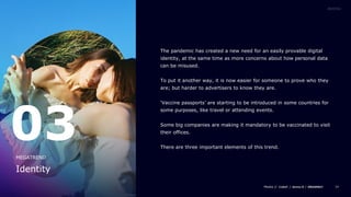 34
The pandemic has created a new need for an easily provable digital
identity, at the same time as more concerns about how personal data
can be misused.
To put it another way, it is now easier for someone to prove who they
are; but harder to advertisers to know they are.
‘Vaccine passports’ are starting to be introduced in some countries for
some purposes, like travel or attending events.
Some big companies are making it mandatory to be vaccinated to visit
their offices.
There are three important elements of this trend.
03
Identity
MEGATREND
 