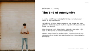 35
The End of Anonymity
MEGATREND #3 – Identity
A greater need for a provable digital identity means that we are
seeing an end to anonymity.
Services like Facebook always pushed for ‘real names’, and many
platforms like Google expect you to be signed in before you are able
to use their services.
Even Amazon’s ‘Fresh’ stores require customers to produce a QR
code on their phones to enter and start shopping.
Identity is also coming to the metaverse. Facebook’s virtual work
space depends on people having avatars that look recognisably like
themselves.
 