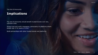 Media // / /
38
Implications
The End of Anonymity
The end of anonymity should benefit trusted brands over new,
unknown ones.
Stress trust and verify messaging, particularly on platforms where
people sign in for peace of mind.
Build partnerships with other trusted brands and platforms.
 