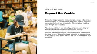 39
Beyond the Cookie
MEGATREND #3 – Identity
The end of 3rd party cookies in advertising campaigns will give fewer
opportunities for ad personalisation, remove the ability to frequency
cap across platforms, and remove a lot of tracking data, including
view-through conversion data.
Advertisers, publishers and technology companies are looking for
alternatives to ensure that advertising remains effective.
Solutions are emerging that use contextual targeting based on cues
like page content, ‘Tribes of interests’ helped by AI, location & time
of day, all of of which do not use data that can be tracked back to an
individual.
 
