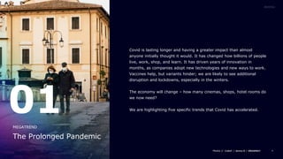 4
Covid is lasting longer and having a greater impact than almost
anyone initially thought it would. It has changed how billions of people
live, work, shop, and learn. It has driven years of innovation in
months, as companies adopt new technologies and new ways to work.
Vaccines help, but variants hinder; we are likely to see additional
disruption and lockdowns, especially in the winters.
The economy will change – how many cinemas, shops, hotel rooms do
we now need?
We are highlighting five specific trends that Covid has accelerated.
01
The Prolonged Pandemic
MEGATREND
 