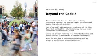 40
Beyond the Cookie
MEGATREND #3 – Identity
The need for new solutions come from renewed action by
governments, tech giants like Apple and Google, and consumers all
pushing for greater data protection.
Many of the world’s leading economies including the US, EU, China,
Japan, India and Brazil have either implemented or drafted privacy
regulations to protect consumers privacy.
Leading web browsers are moving away from 3rd party cookies, and
Apple is making it increasingly hard to track users of its devices.
Across the globe, 91% of consumers are concerned about the
amount of data companies can collect about them.
 