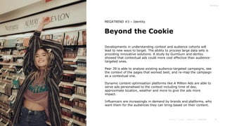 41
Beyond the Cookie
MEGATREND #3 – Identity
Developments in understanding context and audience cohorts will
lead to new ways to target. The ability to process large data sets is
providing innovative solutions. A study by GumGum and dentsu
showed that contextual ads could more cost effective than audience-
targeted ones.
Peer 39 is able to analyse existing audience-targeted campaigns, see
the context of the pages that worked best, and re-map the campaign
as a contextual one.
Dynamic content optimisation platforms like A Million Ads are able to
serve ads personalised to the context including time of day,
approximate location, weather and more to give the ads more
impact.
Influencers are increasingly in demand by brands and platforms, who
want them for the audiences they can bring based on their content.
 