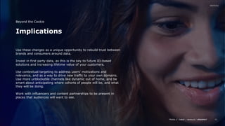 Media // / /
42
Implications
Beyond the Cookie
Use these changes as a unique opportunity to rebuild trust between
brands and consumers around data.
Invest in first party data, as this is the key to future ID-based
solutions and increasing lifetime value of your customers.
Use contextual targeting to address users’ motivations and
relevance, and as a way to drive new traffic to your own domains.
Use more unblockable channels like dynamic out of home, and be
smart about anticipating where cohorts of people will be, and what
they will be doing.
Work with influencers and content partnerships to be present in
places that audiences will want to see.
 