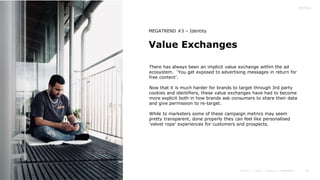 44
Value Exchanges
MEGATREND #3 – Identity
There has always been an implicit value exchange within the ad
ecosystem. ‘You get exposed to advertising messages in return for
free content’.
Now that it is much harder for brands to target through 3rd party
cookies and identifiers, these value exchanges have had to become
more explicit both in how brands ask consumers to share their data
and give permission to re-target.
While to marketers some of these campaign metrics may seem
pretty transparent, done properly they can feel like personalised
‘velvet rope’ experiences for customers and prospects.
 