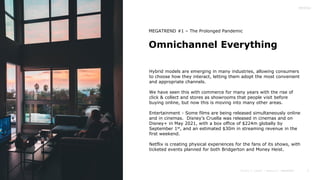 5
Omnichannel Everything
Hybrid models are emerging in many industries, allowing consumers
to choose how they interact, letting them adopt the most convenient
and appropriate channels.
We have seen this with commerce for many years with the rise of
click & collect and stores as showrooms that people visit before
buying online, but now this is moving into many other areas.
Entertainment - Some films are being released simultaneously online
and in cinemas. Disney’s Cruella was released in cinemas and on
Disney+ in May 2021, with a box office of $224m globally by
September 1st, and an estimated $30m in streaming revenue in the
first weekend.
Netflix is creating physical experiences for the fans of its shows, with
ticketed events planned for both Bridgerton and Money Heist.
MEGATREND #1 – The Prolonged Pandemic
 