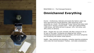6
Omnichannel Everything
Events – Conferences, festivals and events like fashion week now
have real world and virtual elements, often becoming more
accessible as a result. The Edinburgh Fringe Festival took place both
online and in venues in August 2021. There were approximately
1,000 shows, with 60% live and in person, 10% live online, and
30% online on demand.
Work – People who can work remotely will often continue to do so
for part of the week. Companies are adapting their offices,
introducing booking systems to secure desks, and travel companies
are introducing new season ticket options.
Health – New practices are emerging, including reporting symptoms
online (like the Covid Symptom Tracker), and video consultations.
MEGATREND #1 – The Prolonged Pandemic
 