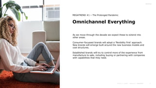 7
Omnichannel Everything
As we move through the decade we expect these to extend into
other areas.
Consumer-focussed brands will adopt a ‘flexibility first’ approach.
New brands will emerge built around the new business models and
cost structures.
Established brands will try to control more of the experience from
manufacture to sale, including buying or partnering with companies
with capabilities that they need.
MEGATREND #1 – The Prolonged Pandemic
 