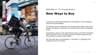9
New Ways to Buy
MEGATREND #1 – The Prolonged Pandemic
Lockdowns accelerated development and adoption of new shopping
services and technologies.
On demand grocery shopping from companies like Weezy, Getir and
Gorillas can deliver in less than 10 minutes within some metropolitan
areas.
Food delivery apps are now entering this space, and other companies
like the German ‘Arive’ are offering phones, fitness equipment and
other goods at similarly rapid speeds.
We have also seen an acceleration in innovation in shopping from
mobile and even TV screens.
 