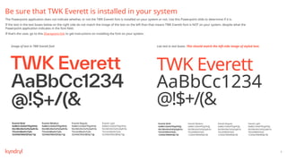 3
Be sure that TWK Everett is installed in your system
The Powerpoint application does not indicate whether, or not the TWK Everett font is installed on your system or not. Use this Powerpoint slide to determine if it is.
If the text in the text boxes below on the right side do not match the image of the text on the left than that means TWK Everett font is NOT on your system, despite what the
Powerpoint application indicates in the font field.
If that’s the case, go to this Sharepoint link to get instructions on installing the font on your system.
Live text in text boxes. This should match the left-side image of styled text.
Image of text in TWK Everett font
TWK Everett
AaBbCc1234
@!$+/(&
Everett Bold
AaBbCcDeEeFfGgHhIiJj
KkLlMmNnOoPpQqRrSs
TtUuVvWwXxYyZz
1234567890!$%&/?@
Everett Medium
AaBbCcDeEeFfGgHhIiJj
KkLlMmNnOoPpQqRrSs
TtUuVvWwXxYyZz
1234567890!$%&/?@
Everett Regular
AaBbCcDeEeFfGgHhIiJj
KkLlMmNnOoPpQqRrSs
TtUuVvWwXxYyZz
1234567890!$%&/?@
Everett Light
AaBbCcDeEeFfGgHhIiJj
KkLlMmNnOoPpQqRrSs
TtUuVvWwXxYyZz
1234567890!$%&/?@
 