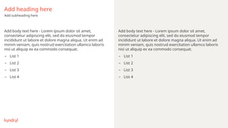 Add heading here
Add subheading here
Add body text here - Lorem ipsum dolor sit amet,
consectetur adipiscing elit, sed do eiusmod tempor
incididunt ut labore et dolore magna aliqua. Ut enim ad
minim veniam, quis nostrud exercitation ullamco laboris
nisi ut aliquip ex ea commodo consequat.
– List 1
– List 2
– List 3
– List 4
Add body text here - Lorem ipsum dolor sit amet,
consectetur adipiscing elit, sed do eiusmod tempor
incididunt ut labore et dolore magna aliqua. Ut enim ad
minim veniam, quis nostrud exercitation ullamco laboris
nisi ut aliquip ex ea commodo consequat.
– List 1
– List 2
– List 3
– List 4
 