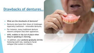 Drawbacks of dentures..
 What are the drawbacks of dentures?
 Dentures also have their share of challenges
especially traditional - removable dentures.
 For instance, many traditional denture
wearers complain that their appliances:
 shift, wobble or slip out of place when
they're speaking or chewing.
 In addition, your jawbone gradually shrinks
following tooth loss, leading to facial
collapse (like sunken-in cheeks).
 