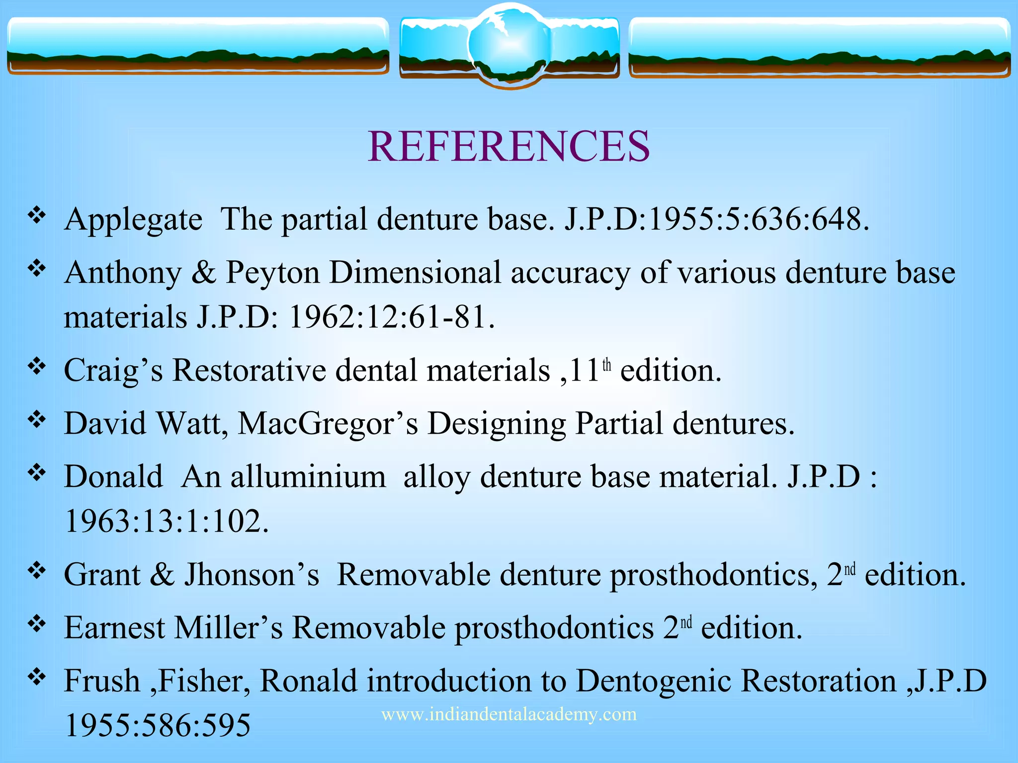 REFERENCES
 Applegate The partial denture base. J.P.D:1955:5:636:648.
 Anthony & Peyton Dimensional accuracy of various denture base
materials J.P.D: 1962:12:61-81.
 Craig’s Restorative dental materials ,11th
edition.
 David Watt, MacGregor’s Designing Partial dentures.
 Donald An alluminium alloy denture base material. J.P.D :
1963:13:1:102.
 Grant & Jhonson’s Removable denture prosthodontics, 2nd
edition.
 Earnest Miller’s Removable prosthodontics 2nd
edition.
 Frush ,Fisher, Ronald introduction to Dentogenic Restoration ,J.P.D
1955:586:595 www.indiandentalacademy.com
 