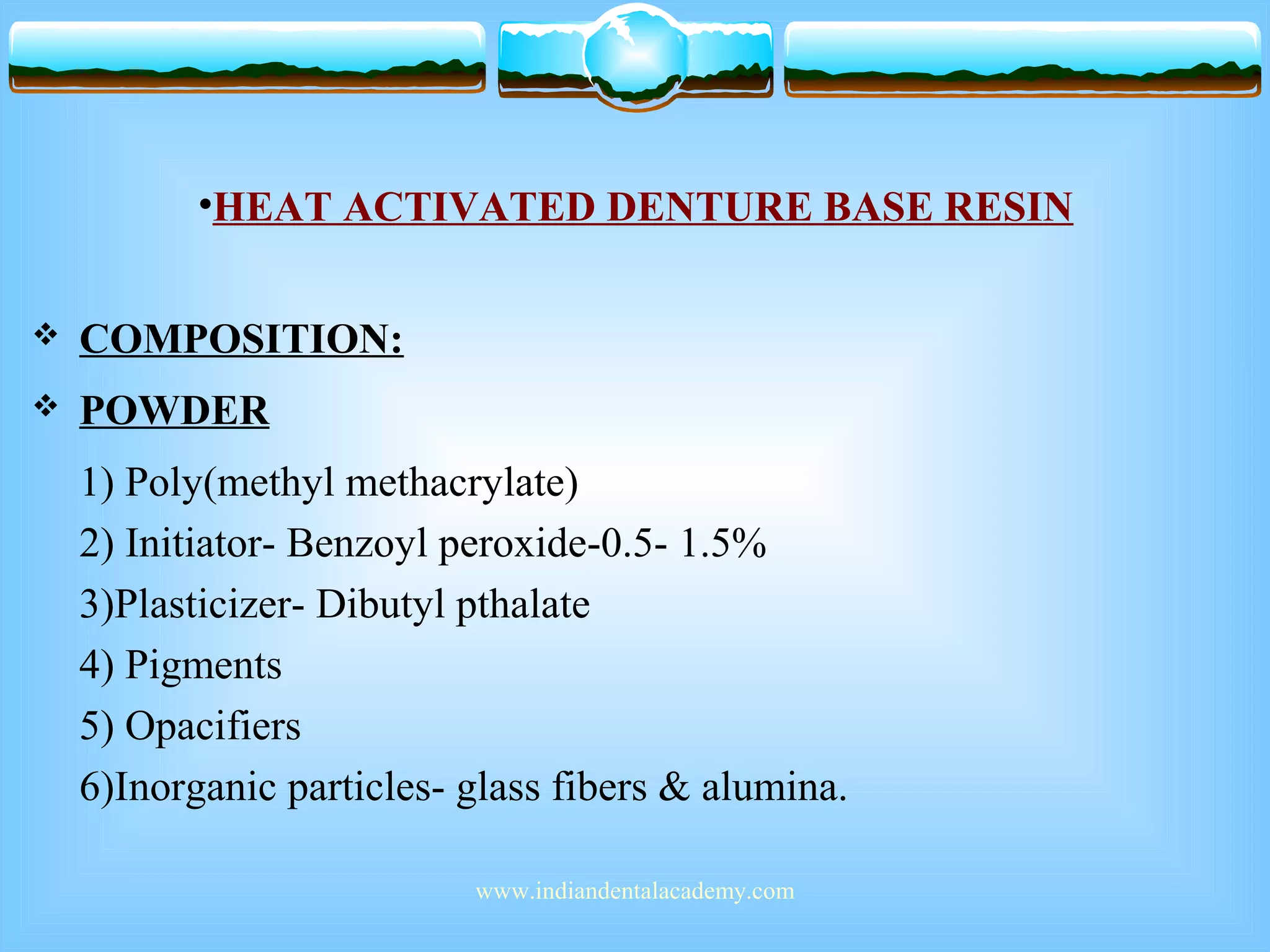 •HEAT ACTIVATED DENTURE BASE RESIN
 COMPOSITION:
 POWDER
1) Poly(methyl methacrylate)
2) Initiator- Benzoyl peroxide-0.5- 1.5%
3)Plasticizer- Dibutyl pthalate
4) Pigments
5) Opacifiers
6)Inorganic particles- glass fibers & alumina.
www.indiandentalacademy.com
 