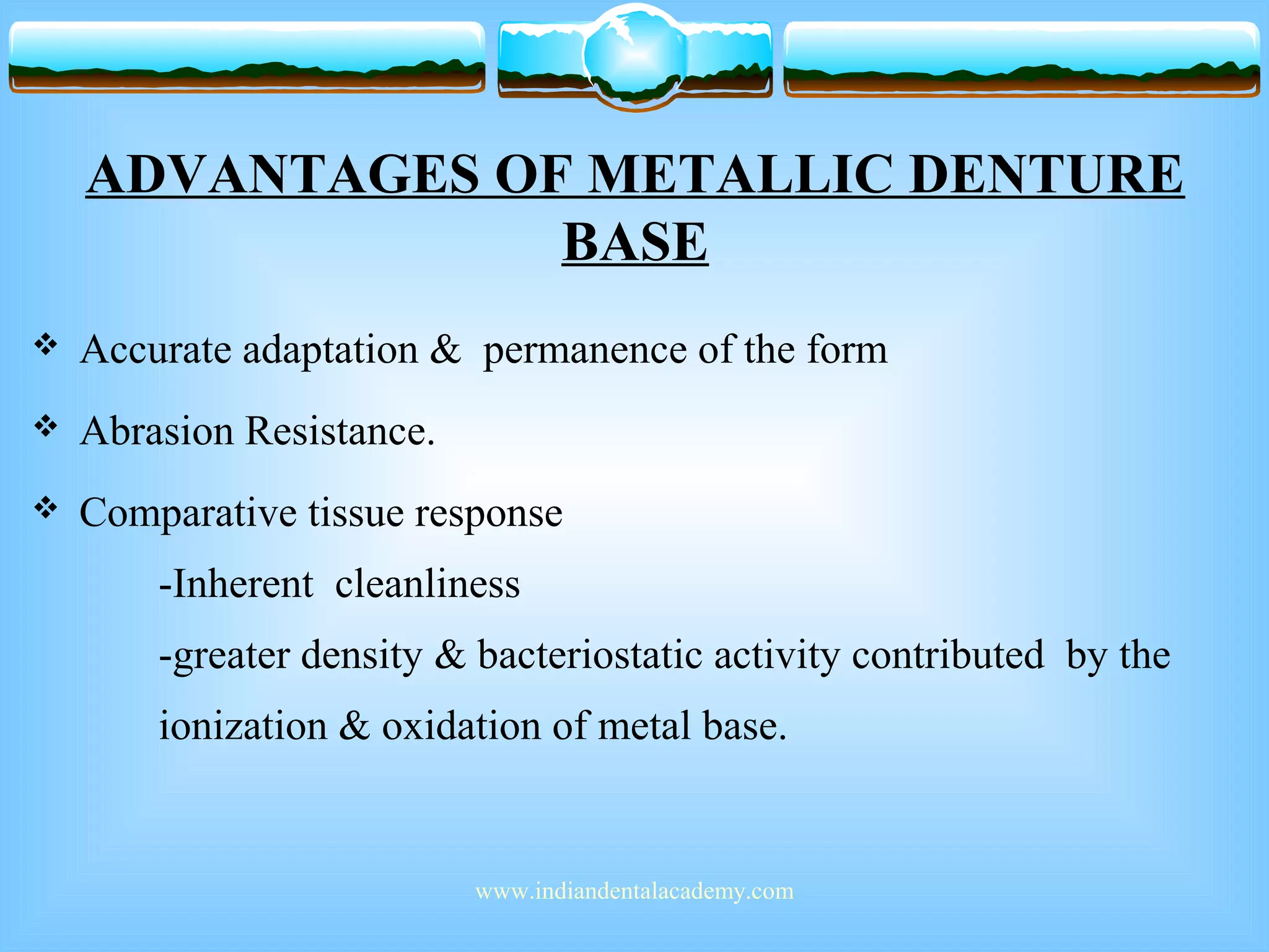 ADVANTAGES OF METALLIC DENTURE
BASE
 Accurate adaptation & permanence of the form
 Abrasion Resistance.
 Comparative tissue response
-Inherent cleanliness
-greater density & bacteriostatic activity contributed by the
ionization & oxidation of metal base.
www.indiandentalacademy.com
 