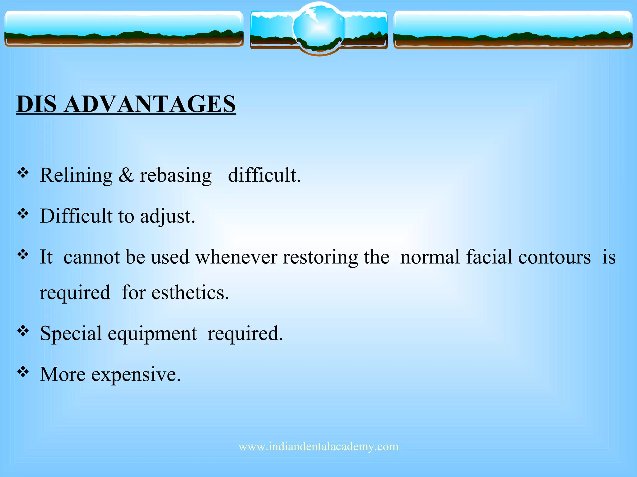 DIS ADVANTAGES
 Relining & rebasing difficult.
 Difficult to adjust.
 It cannot be used whenever restoring the normal facial contours is
required for esthetics.
 Special equipment required.
 More expensive.
www.indiandentalacademy.com
 