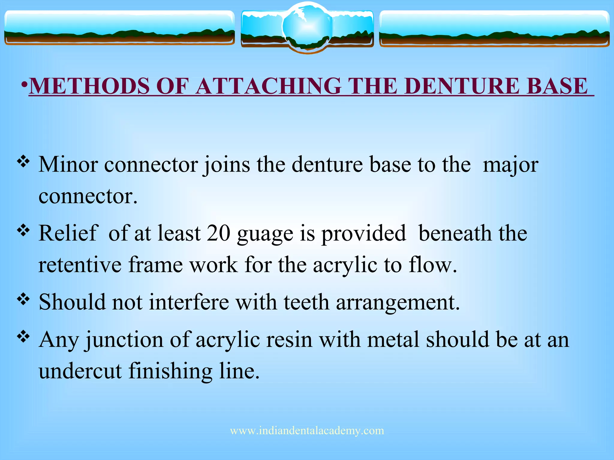 •METHODS OF ATTACHING THE DENTURE BASE
 Minor connector joins the denture base to the major
connector.
 Relief of at least 20 guage is provided beneath the
retentive frame work for the acrylic to flow.
 Should not interfere with teeth arrangement.
 Any junction of acrylic resin with metal should be at an
undercut finishing line.
www.indiandentalacademy.com
 
