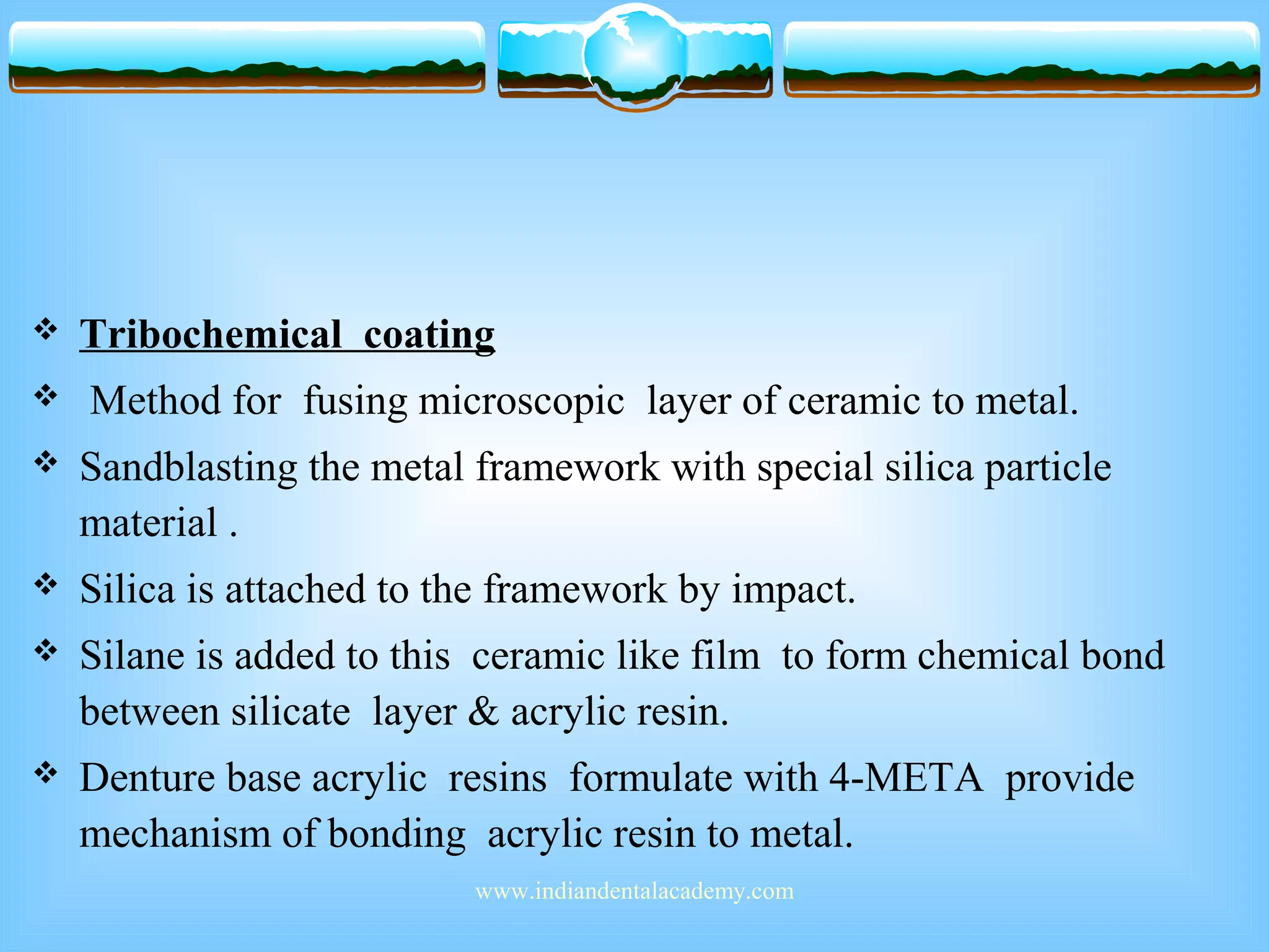  Tribochemical coating
 Method for fusing microscopic layer of ceramic to metal.
 Sandblasting the metal framework with special silica particle
material .
 Silica is attached to the framework by impact.
 Silane is added to this ceramic like film to form chemical bond
between silicate layer & acrylic resin.
 Denture base acrylic resins formulate with 4-META provide
mechanism of bonding acrylic resin to metal.
www.indiandentalacademy.com
 