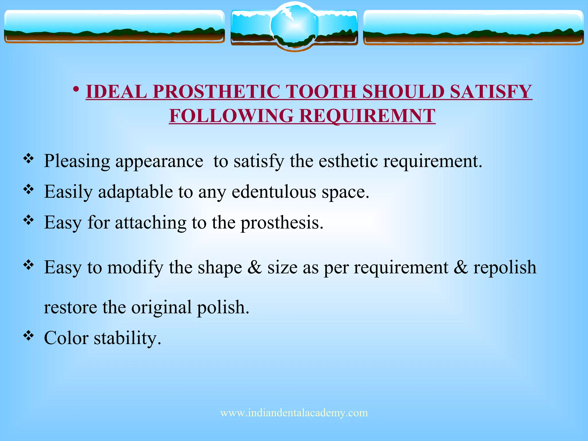 • IDEAL PROSTHETIC TOOTH SHOULD SATISFY
FOLLOWING REQUIREMNT
 Pleasing appearance to satisfy the esthetic requirement.
 Easily adaptable to any edentulous space.
 Easy for attaching to the prosthesis.
 Easy to modify the shape & size as per requirement & repolish
restore the original polish.
 Color stability.
www.indiandentalacademy.com
 