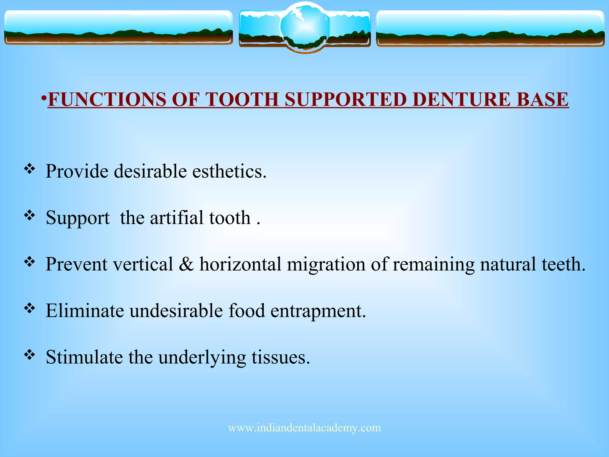 •FUNCTIONS OF TOOTH SUPPORTED DENTURE BASE
 Provide desirable esthetics.
 Support the artifial tooth .
 Prevent vertical & horizontal migration of remaining natural teeth.
 Eliminate undesirable food entrapment.
 Stimulate the underlying tissues.
www.indiandentalacademy.com
 