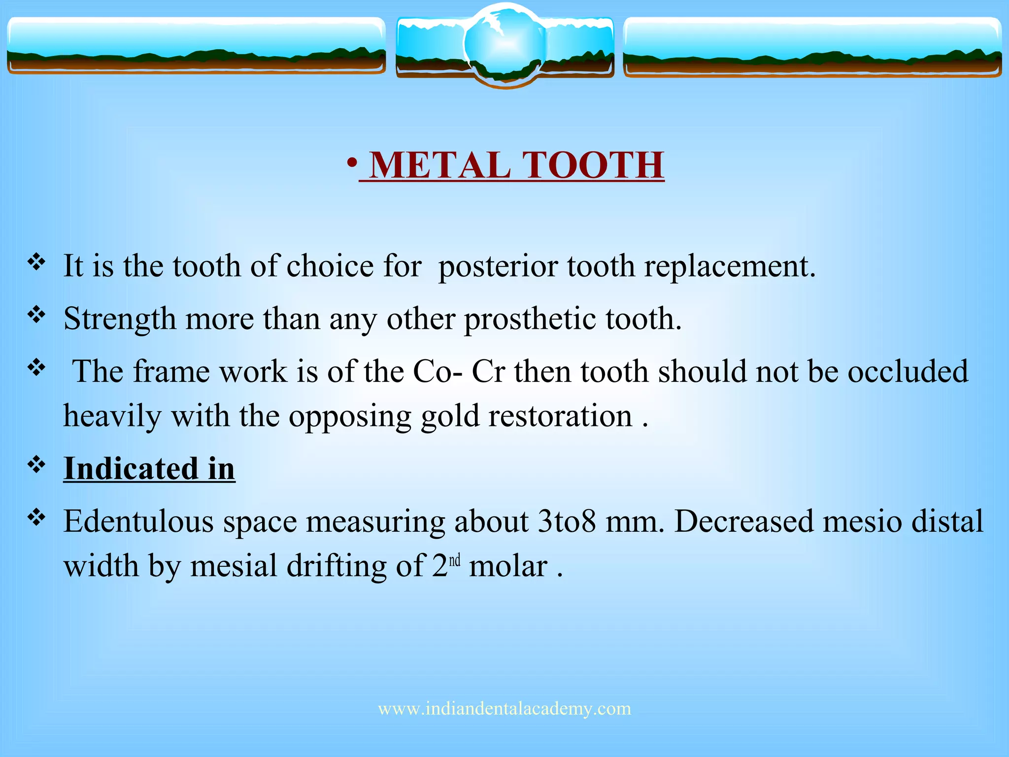 • METAL TOOTH
 It is the tooth of choice for posterior tooth replacement.
 Strength more than any other prosthetic tooth.
 The frame work is of the Co- Cr then tooth should not be occluded
heavily with the opposing gold restoration .
 Indicated in
 Edentulous space measuring about 3to8 mm. Decreased mesio distal
width by mesial drifting of 2nd
molar .
www.indiandentalacademy.com
 