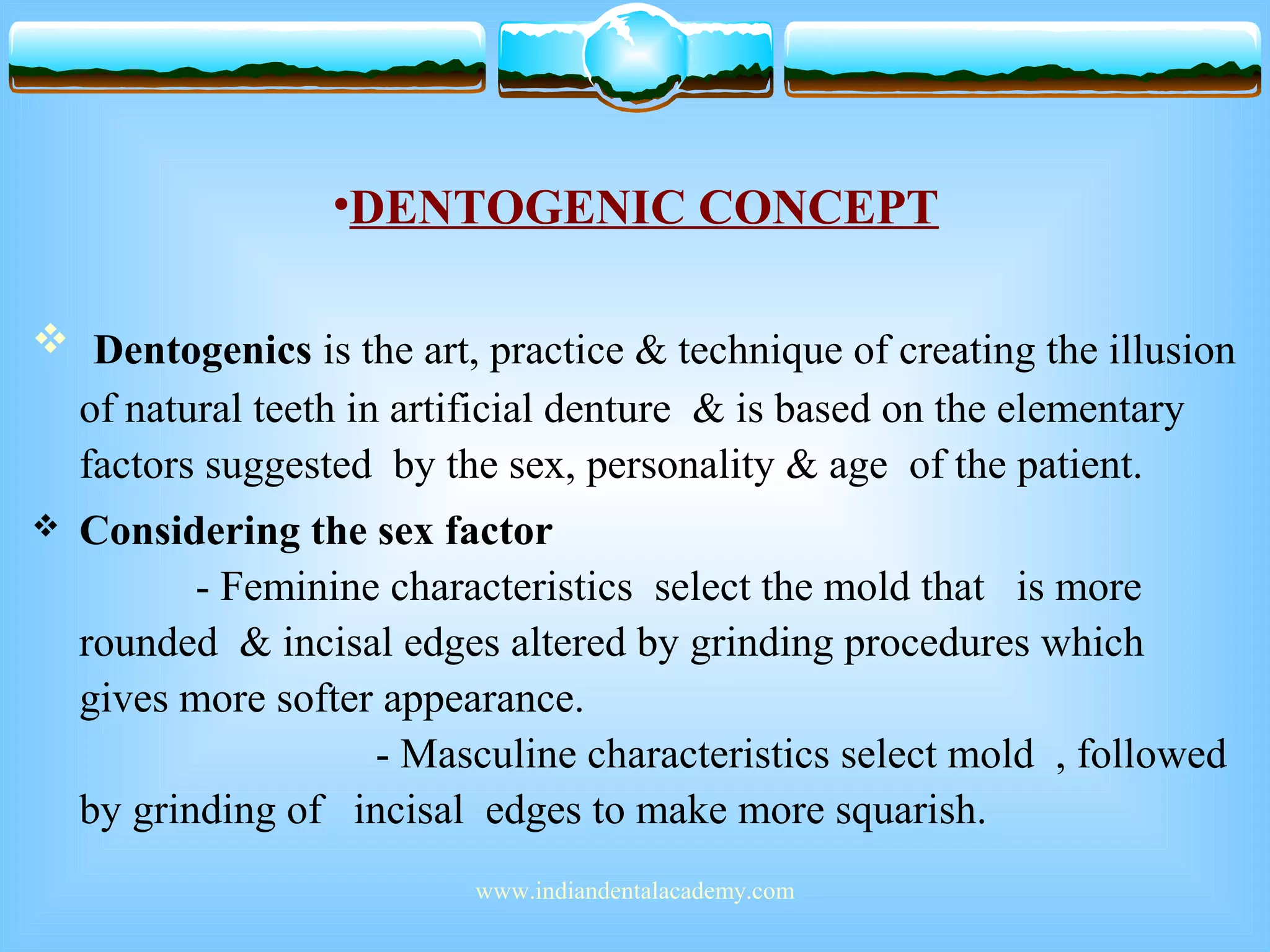 •DENTOGENIC CONCEPT
 Dentogenics is the art, practice & technique of creating the illusion
of natural teeth in artificial denture & is based on the elementary
factors suggested by the sex, personality & age of the patient.
 Considering the sex factor
- Feminine characteristics select the mold that is more
rounded & incisal edges altered by grinding procedures which
gives more softer appearance.
- Masculine characteristics select mold , followed
by grinding of incisal edges to make more squarish.
www.indiandentalacademy.com
 