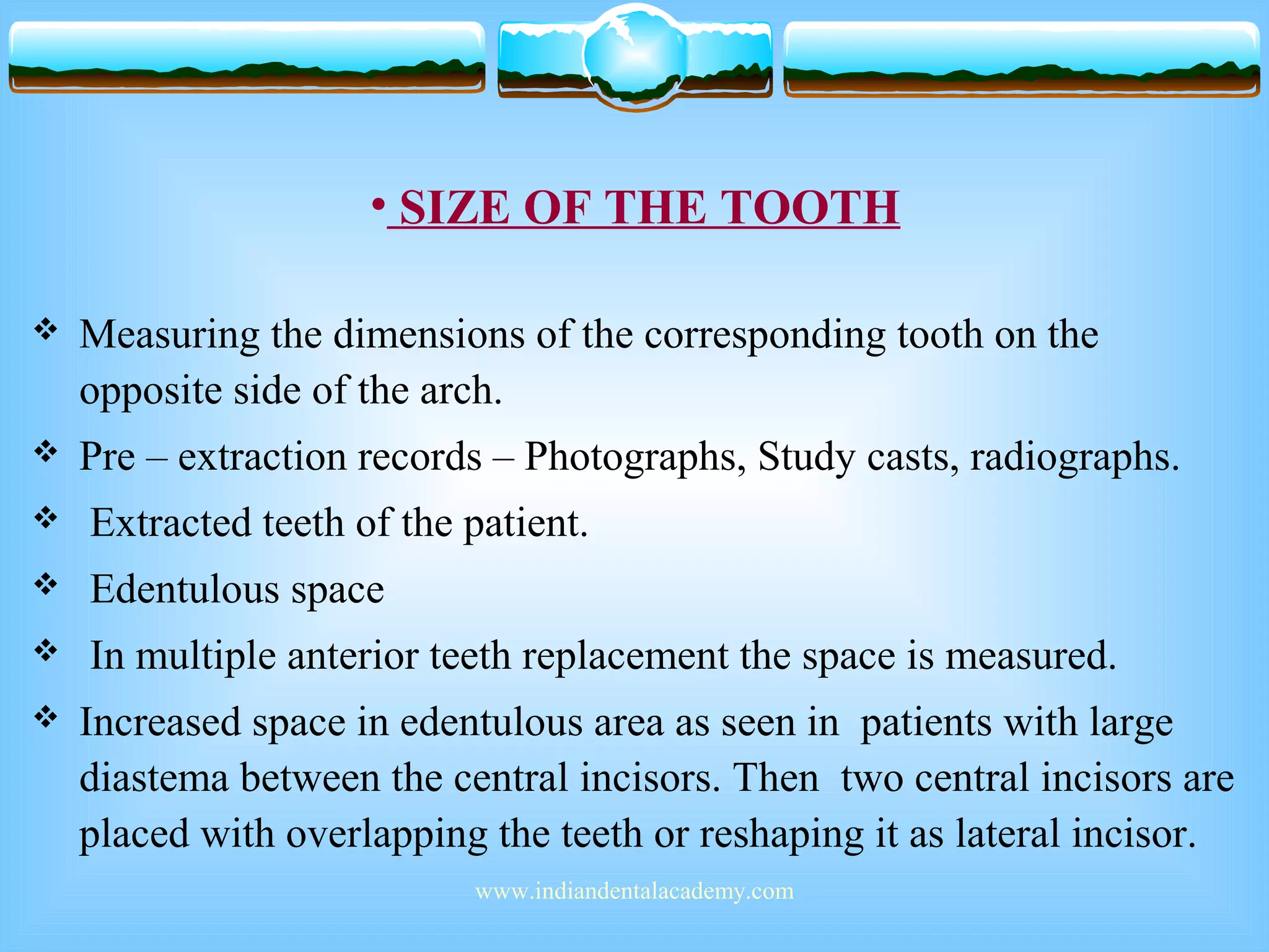 • SIZE OF THE TOOTH
 Measuring the dimensions of the corresponding tooth on the
opposite side of the arch.
 Pre – extraction records – Photographs, Study casts, radiographs.
 Extracted teeth of the patient.
 Edentulous space
 In multiple anterior teeth replacement the space is measured.
 Increased space in edentulous area as seen in patients with large
diastema between the central incisors. Then two central incisors are
placed with overlapping the teeth or reshaping it as lateral incisor.
www.indiandentalacademy.com
 