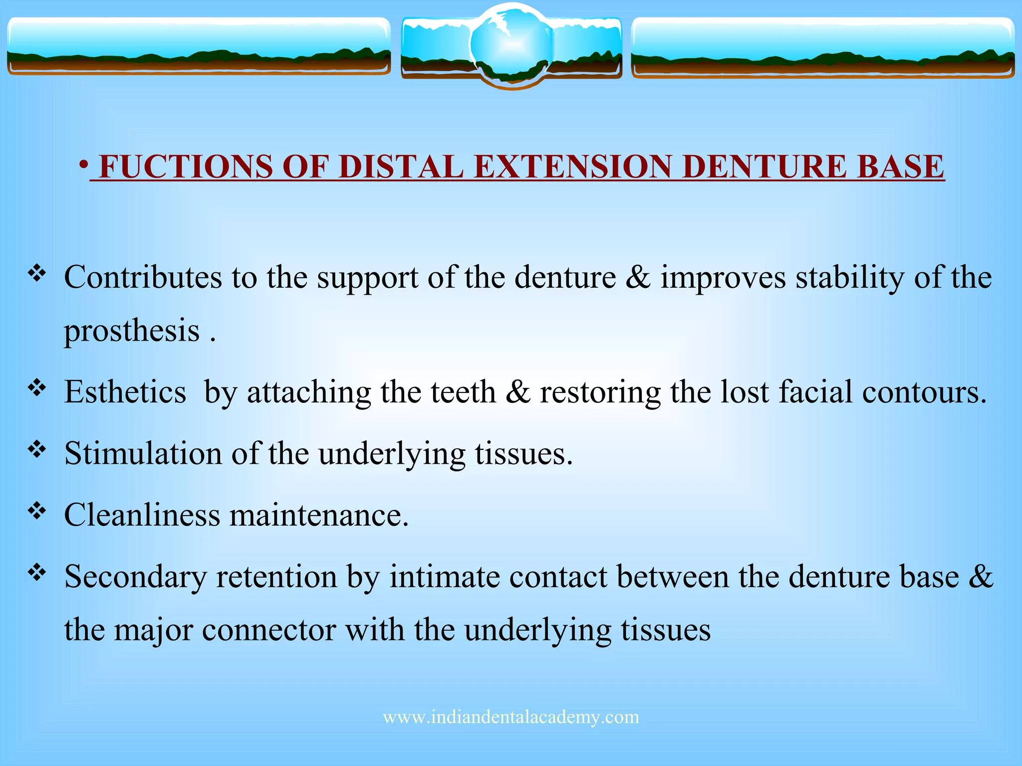 • FUCTIONS OF DISTAL EXTENSION DENTURE BASE
 Contributes to the support of the denture & improves stability of the
prosthesis .
 Esthetics by attaching the teeth & restoring the lost facial contours.
 Stimulation of the underlying tissues.
 Cleanliness maintenance.
 Secondary retention by intimate contact between the denture base &
the major connector with the underlying tissues
www.indiandentalacademy.com
 