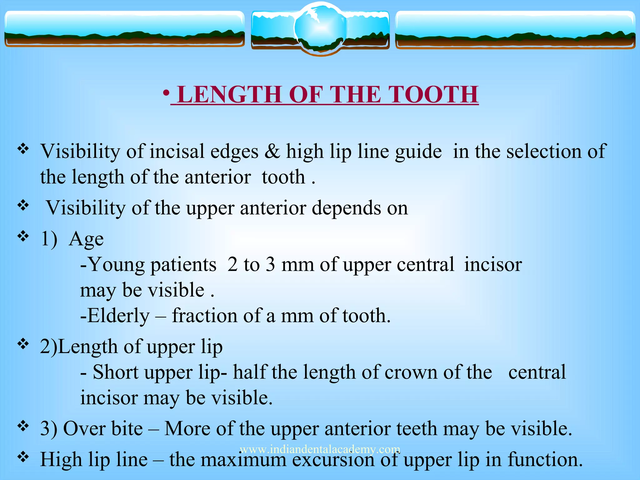 • LENGTH OF THE TOOTH
 Visibility of incisal edges & high lip line guide in the selection of
the length of the anterior tooth .
 Visibility of the upper anterior depends on
 1) Age
-Young patients 2 to 3 mm of upper central incisor
may be visible .
-Elderly – fraction of a mm of tooth.
 2)Length of upper lip
- Short upper lip- half the length of crown of the central
incisor may be visible.
 3) Over bite – More of the upper anterior teeth may be visible.
 High lip line – the maximum excursion of upper lip in function.
www.indiandentalacademy.com
 