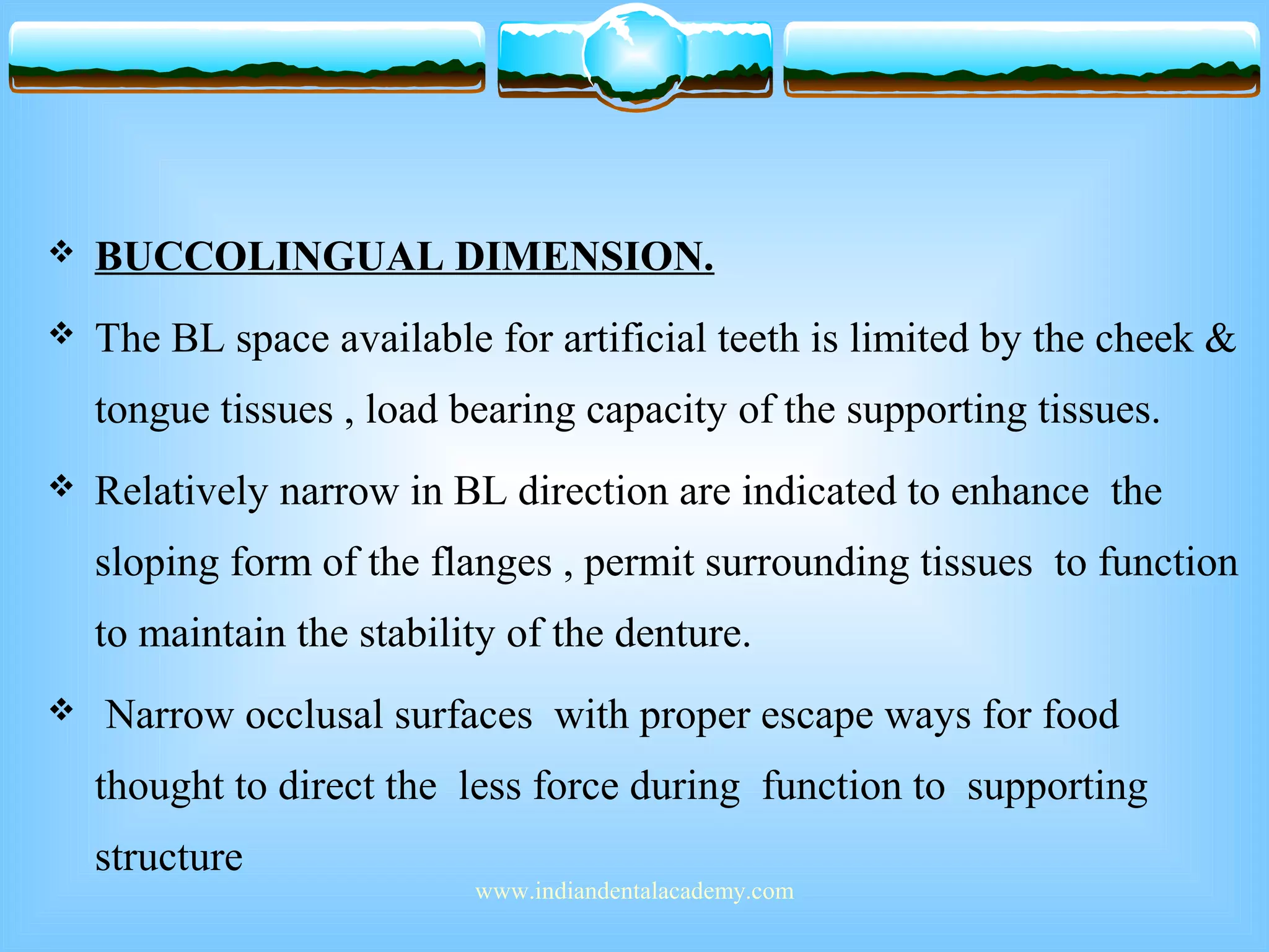  BUCCOLINGUAL DIMENSION.
 The BL space available for artificial teeth is limited by the cheek &
tongue tissues , load bearing capacity of the supporting tissues.
 Relatively narrow in BL direction are indicated to enhance the
sloping form of the flanges , permit surrounding tissues to function
to maintain the stability of the denture.
 Narrow occlusal surfaces with proper escape ways for food
thought to direct the less force during function to supporting
structure
www.indiandentalacademy.com
 