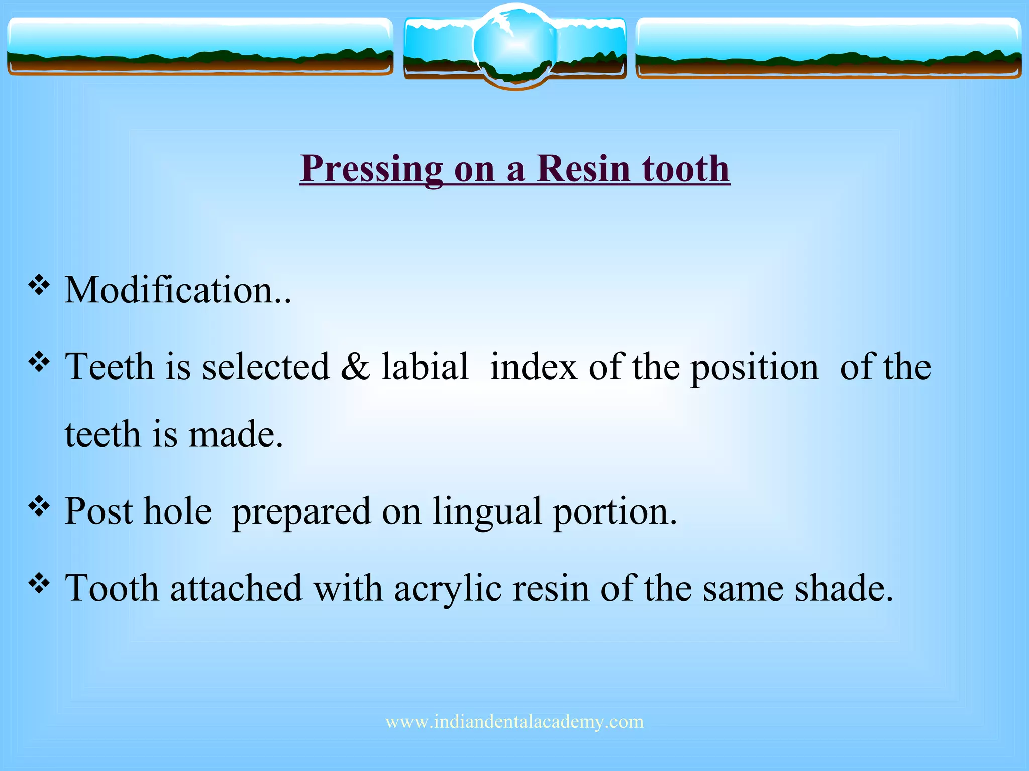 Pressing on a Resin tooth
 Modification..
 Teeth is selected & labial index of the position of the
teeth is made.
 Post hole prepared on lingual portion.
 Tooth attached with acrylic resin of the same shade.
www.indiandentalacademy.com
 