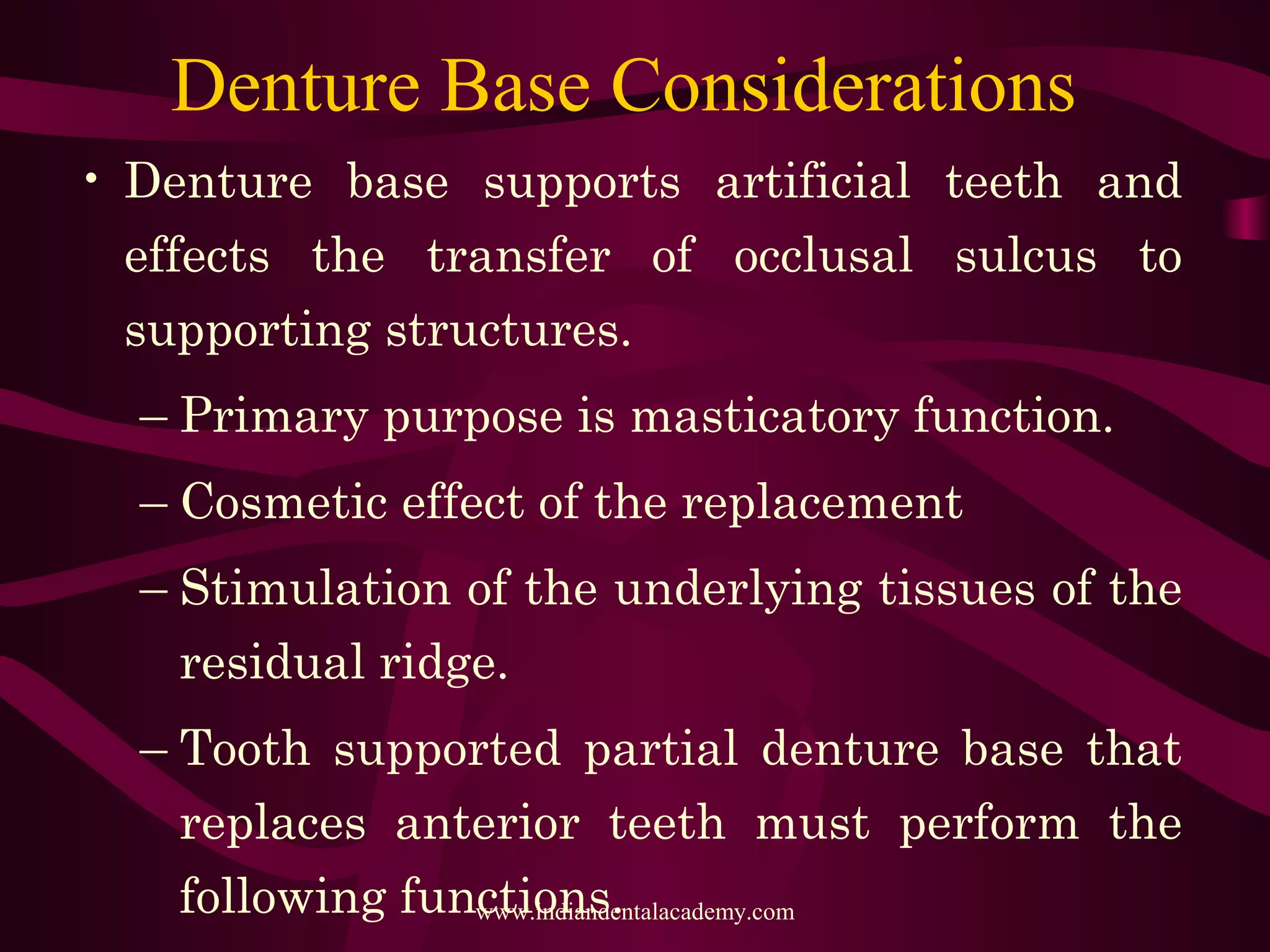 Denture Base Considerations
• Denture base supports artificial teeth and
effects the transfer of occlusal sulcus to
supporting structures.
– Primary purpose is masticatory function.
– Cosmetic effect of the replacement
– Stimulation of the underlying tissues of the
residual ridge.
– Tooth supported partial denture base that
replaces anterior teeth must perform the
following functions.www.indiandentalacademy.com