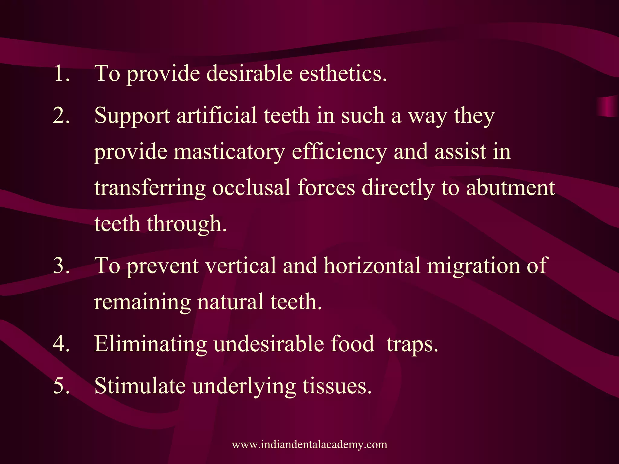 1. To provide desirable esthetics.
2. Support artificial teeth in such a way they
provide masticatory efficiency and assist in
transferring occlusal forces directly to abutment
teeth through.
3. To prevent vertical and horizontal migration of
remaining natural teeth.
4. Eliminating undesirable food traps.
5. Stimulate underlying tissues.
www.indiandentalacademy.com