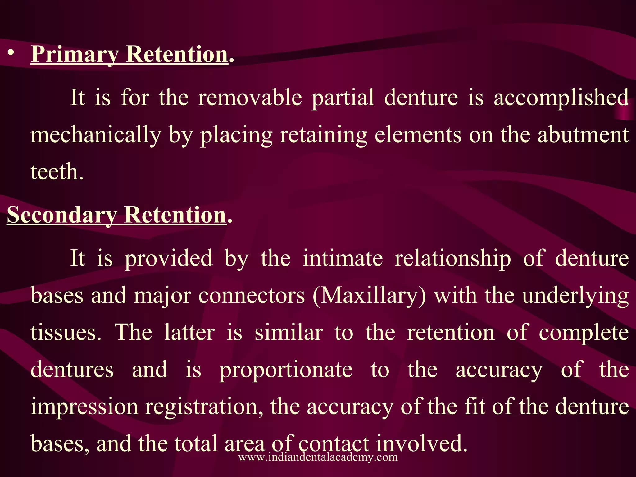 • Primary Retention.
It is for the removable partial denture is accomplished
mechanically by placing retaining elements on the abutment
teeth.
Secondary Retention.
It is provided by the intimate relationship of denture
bases and major connectors (Maxillary) with the underlying
tissues. The latter is similar to the retention of complete
dentures and is proportionate to the accuracy of the
impression registration, the accuracy of the fit of the denture
bases, and the total area of contact involved.www.indiandentalacademy.com