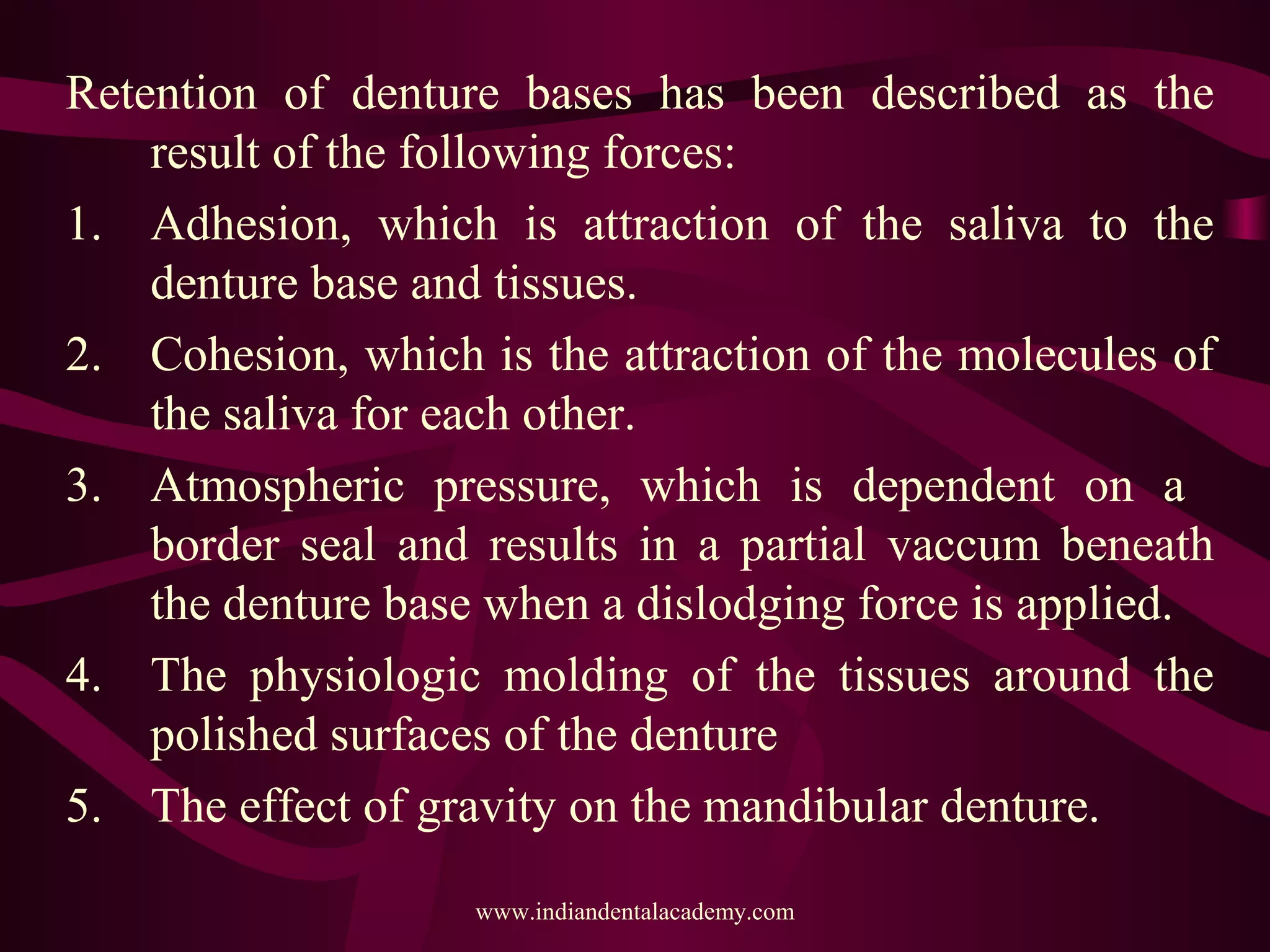 Retention of denture bases has been described as the
result of the following forces:
1. Adhesion, which is attraction of the saliva to the
denture base and tissues.
2. Cohesion, which is the attraction of the molecules of
the saliva for each other.
3. Atmospheric pressure, which is dependent on a
border seal and results in a partial vaccum beneath
the denture base when a dislodging force is applied.
4. The physiologic molding of the tissues around the
polished surfaces of the denture
5. The effect of gravity on the mandibular denture.
www.indiandentalacademy.com