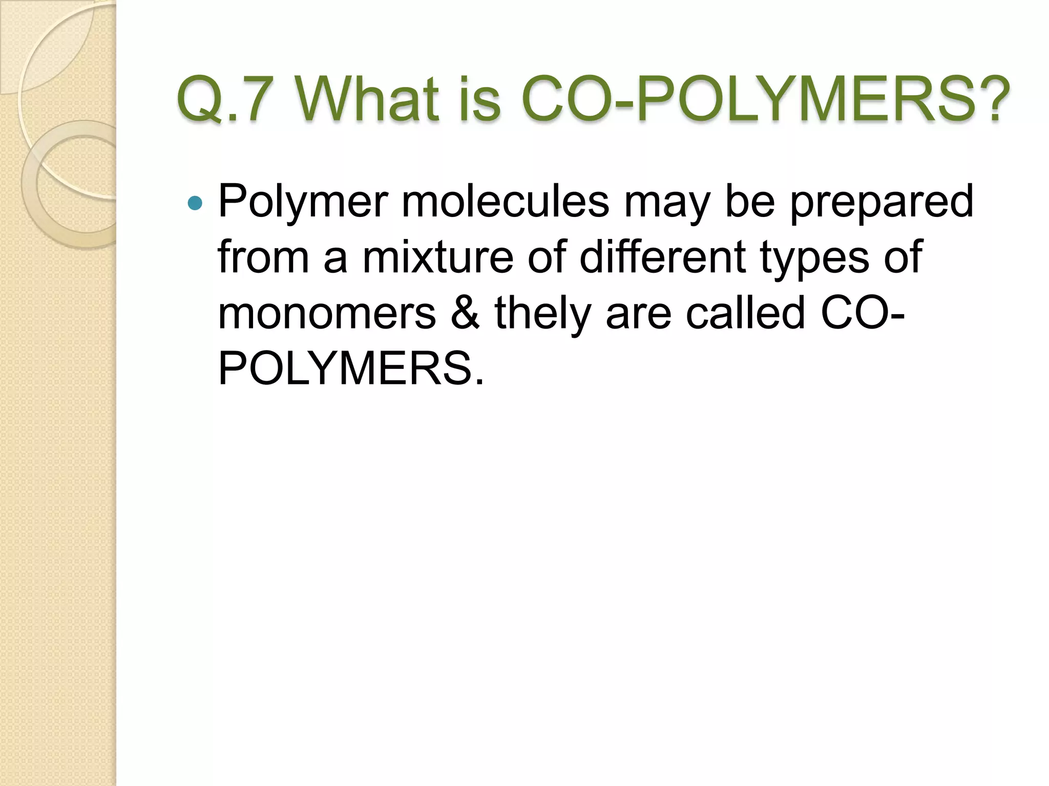 Q.7 What is CO-POLYMERS?
 Polymer molecules may be prepared
from a mixture of different types of
monomers & thely are called CO-
POLYMERS.
 