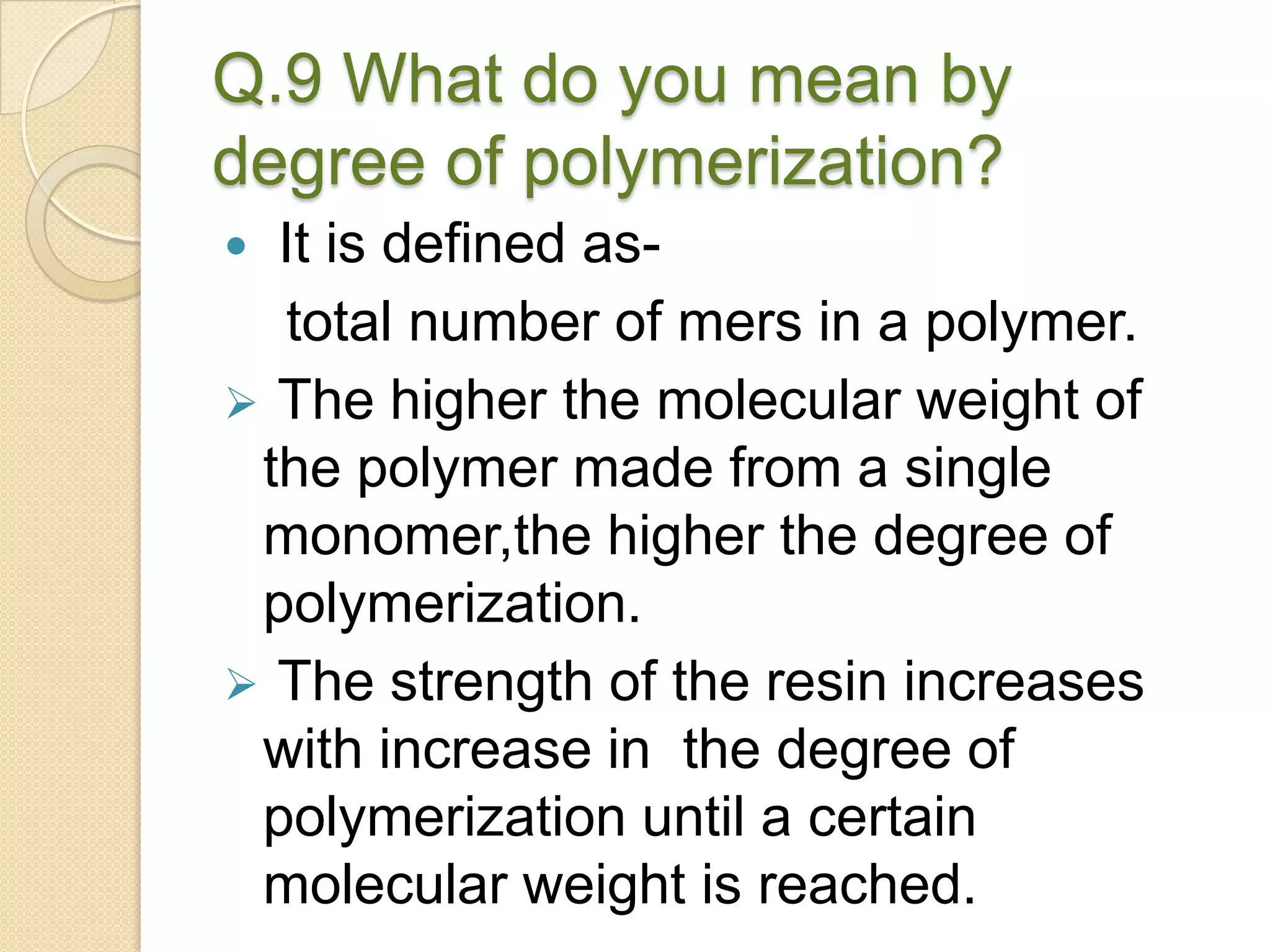 Q.9 What do you mean by
degree of polymerization?
 It is defined as-
total number of mers in a polymer.
 The higher the molecular weight of
the polymer made from a single
monomer,the higher the degree of
polymerization.
 The strength of the resin increases
with increase in the degree of
polymerization until a certain
molecular weight is reached.
 