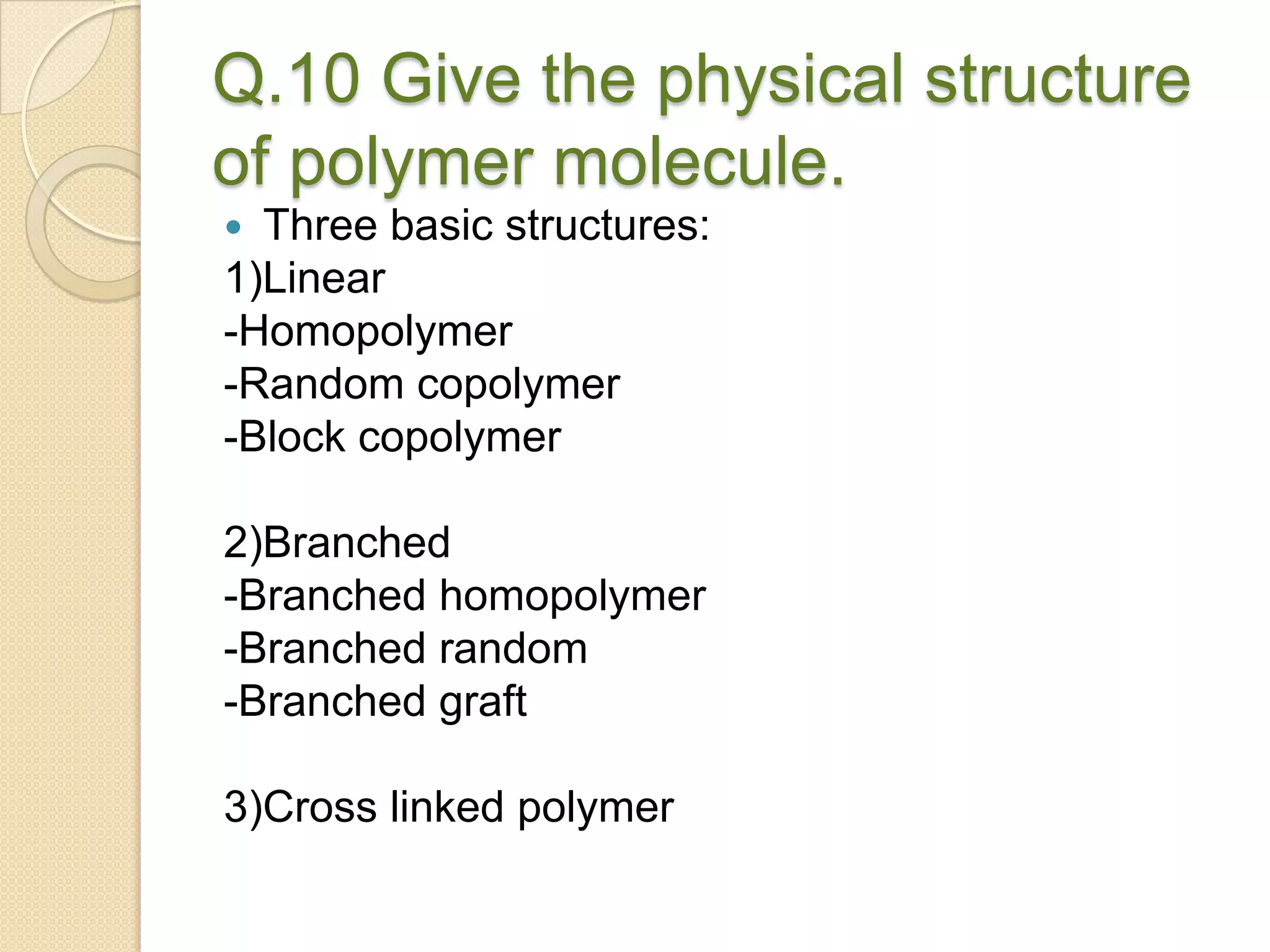 Q.10 Give the physical structure
of polymer molecule.
 Three basic structures:
1)Linear
-Homopolymer
-Random copolymer
-Block copolymer
2)Branched
-Branched homopolymer
-Branched random
-Branched graft
3)Cross linked polymer
 