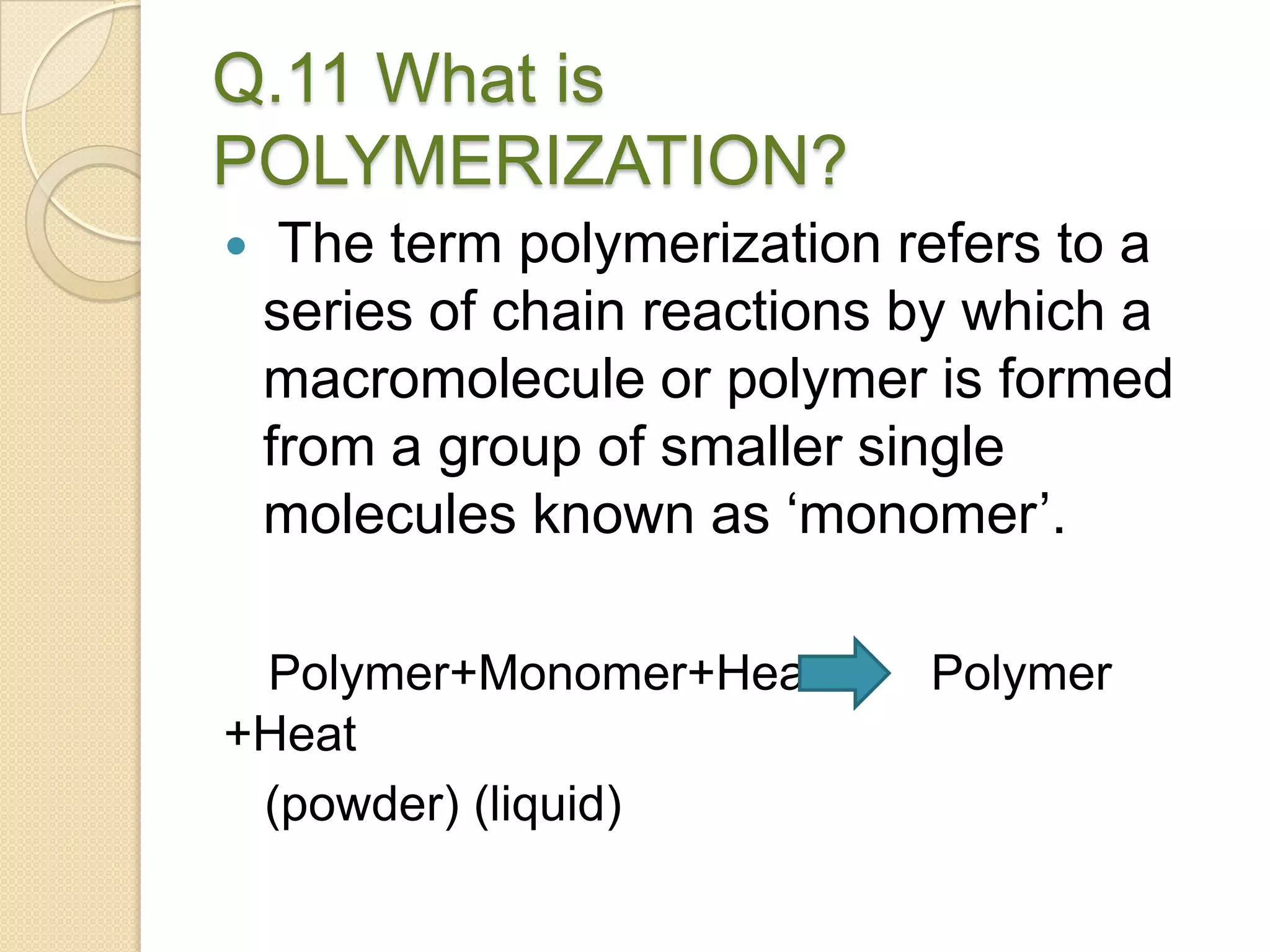 Q.11 What is
POLYMERIZATION?
 The term polymerization refers to a
series of chain reactions by which a
macromolecule or polymer is formed
from a group of smaller single
molecules known as ‘monomer’.
Polymer+Monomer+Heat Polymer
+Heat
(powder) (liquid)
 