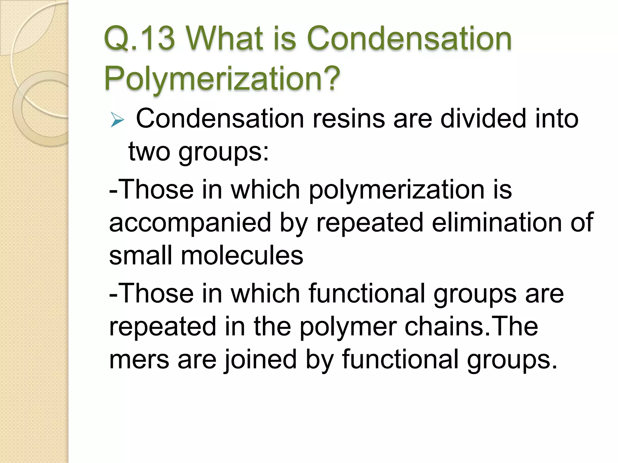 Q.13 What is Condensation
Polymerization?
 Condensation resins are divided into
two groups:
-Those in which polymerization is
accompanied by repeated elimination of
small molecules
-Those in which functional groups are
repeated in the polymer chains.The
mers are joined by functional groups.
 