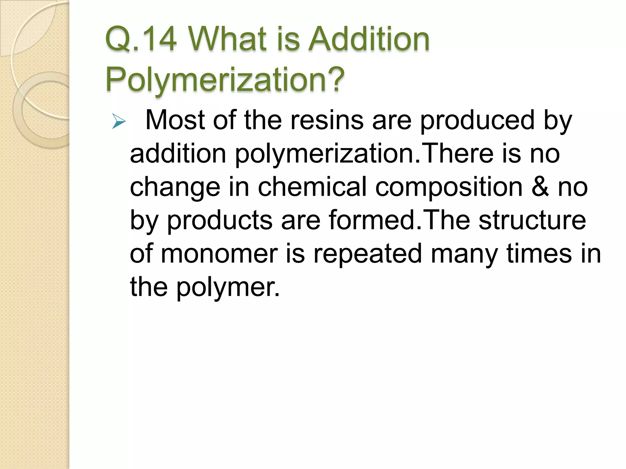 Q.14 What is Addition
Polymerization?
 Most of the resins are produced by
addition polymerization.There is no
change in chemical composition & no
by products are formed.The structure
of monomer is repeated many times in
the polymer.
 