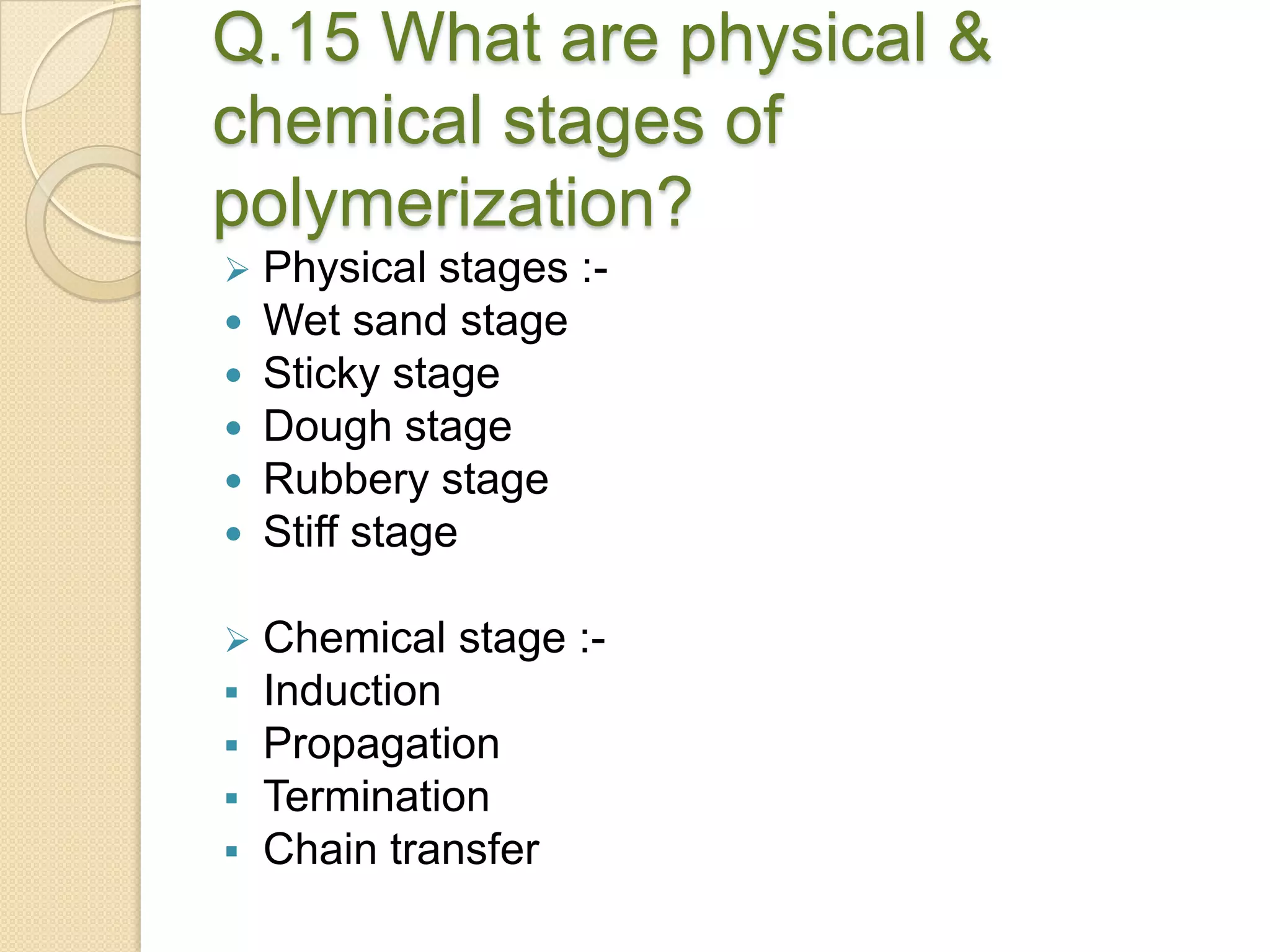 Q.15 What are physical &
chemical stages of
polymerization?
 Physical stages :-
 Wet sand stage
 Sticky stage
 Dough stage
 Rubbery stage
 Stiff stage
 Chemical stage :-
 Induction
 Propagation
 Termination
 Chain transfer
 