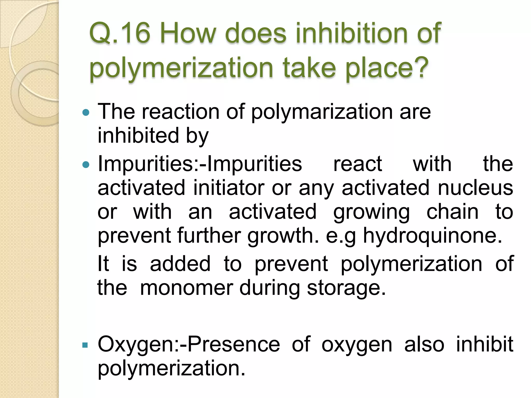 Q.16 How does inhibition of
polymerization take place?
 The reaction of polymarization are
inhibited by
 Impurities:-Impurities react with the
activated initiator or any activated nucleus
or with an activated growing chain to
prevent further growth. e.g hydroquinone.
It is added to prevent polymerization of
the monomer during storage.
 Oxygen:-Presence of oxygen also inhibit
polymerization.
 