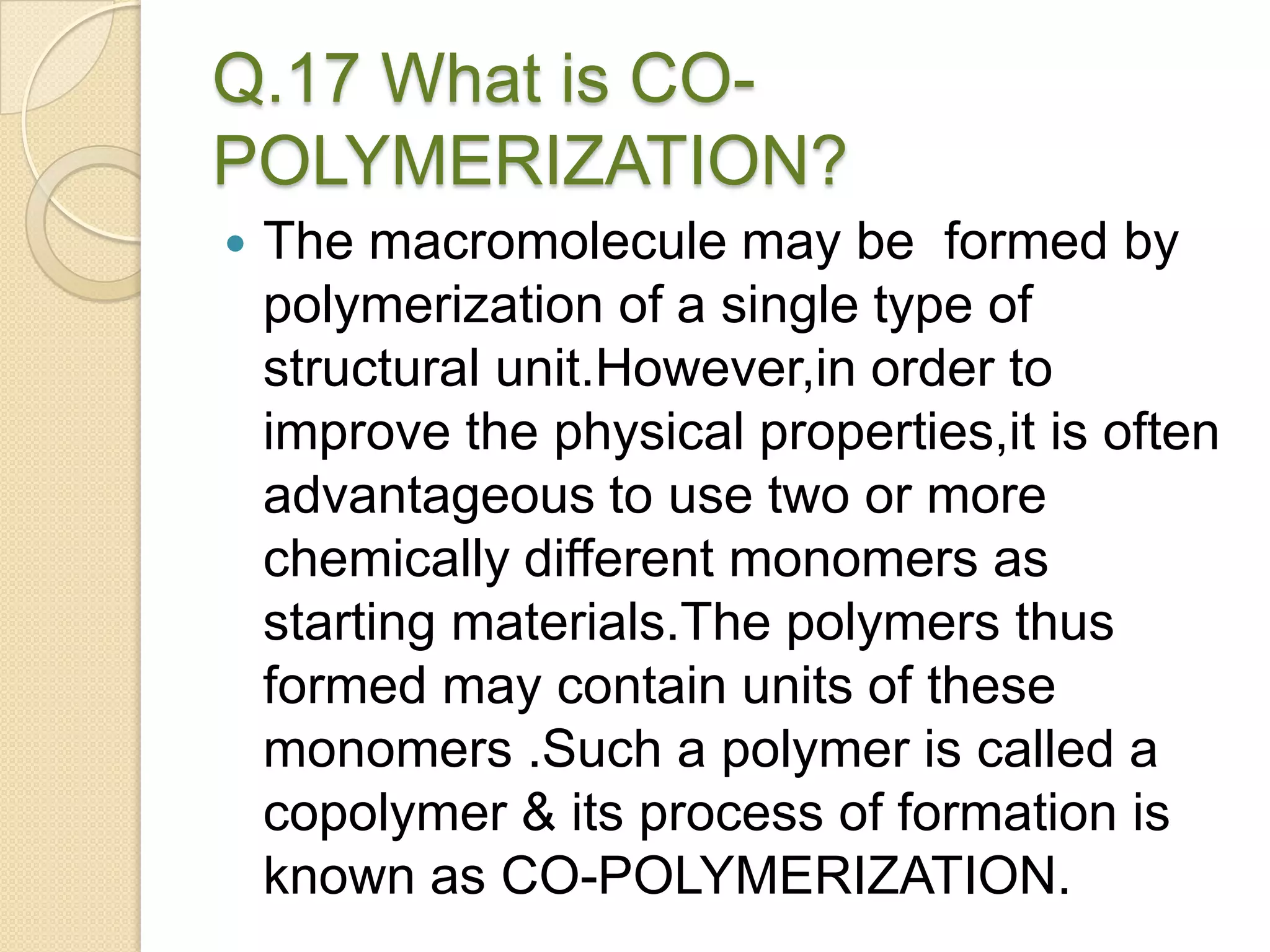 Q.17 What is CO-
POLYMERIZATION?
 The macromolecule may be formed by
polymerization of a single type of
structural unit.However,in order to
improve the physical properties,it is often
advantageous to use two or more
chemically different monomers as
starting materials.The polymers thus
formed may contain units of these
monomers .Such a polymer is called a
copolymer & its process of formation is
known as CO-POLYMERIZATION.
 