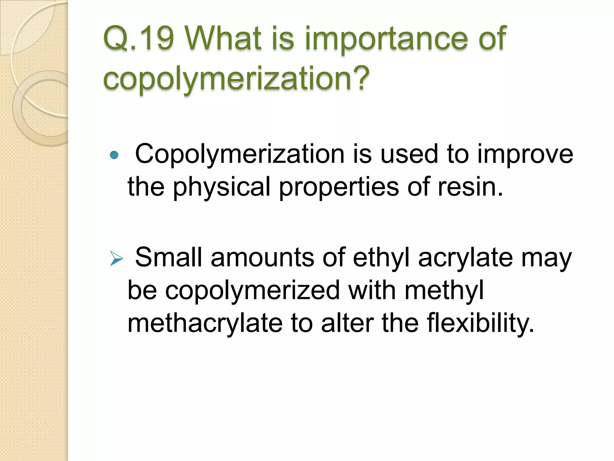 Q.19 What is importance of
copolymerization?
 Copolymerization is used to improve
the physical properties of resin.
 Small amounts of ethyl acrylate may
be copolymerized with methyl
methacrylate to alter the flexibility.
 
