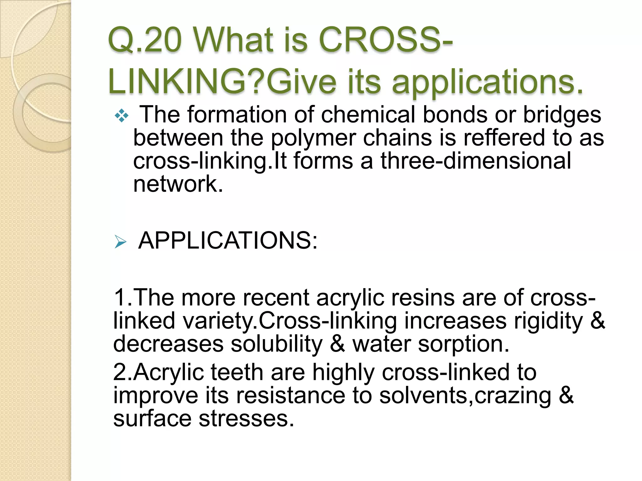 Q.20 What is CROSS-
LINKING?Give its applications.
 The formation of chemical bonds or bridges
between the polymer chains is reffered to as
cross-linking.It forms a three-dimensional
network.
 APPLICATIONS:
1.The more recent acrylic resins are of cross-
linked variety.Cross-linking increases rigidity &
decreases solubility & water sorption.
2.Acrylic teeth are highly cross-linked to
improve its resistance to solvents,crazing &
surface stresses.
 