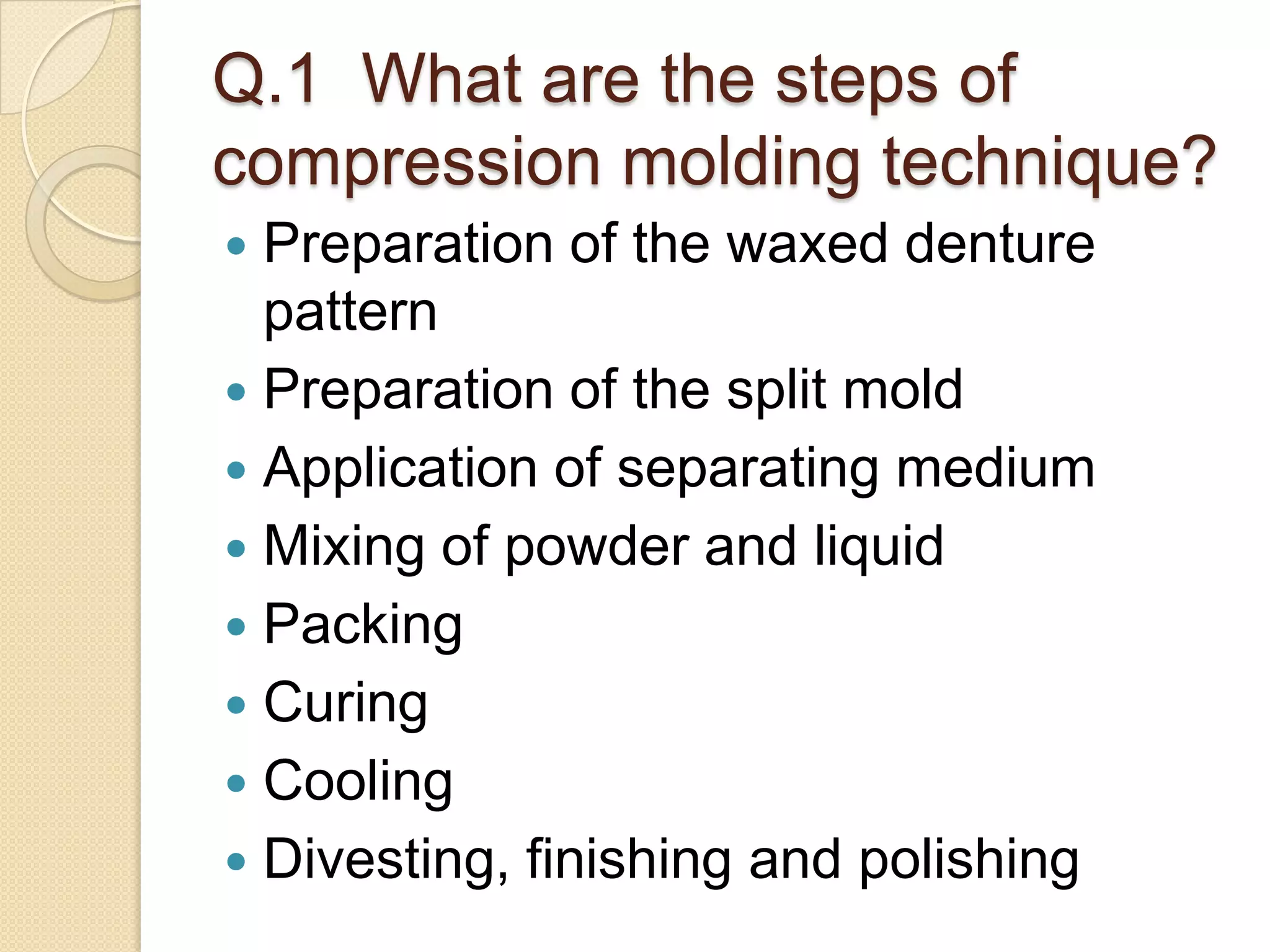 Q.1 What are the steps of
compression molding technique?
 Preparation of the waxed denture
pattern
 Preparation of the split mold
 Application of separating medium
 Mixing of powder and liquid
 Packing
 Curing
 Cooling
 Divesting, finishing and polishing
 