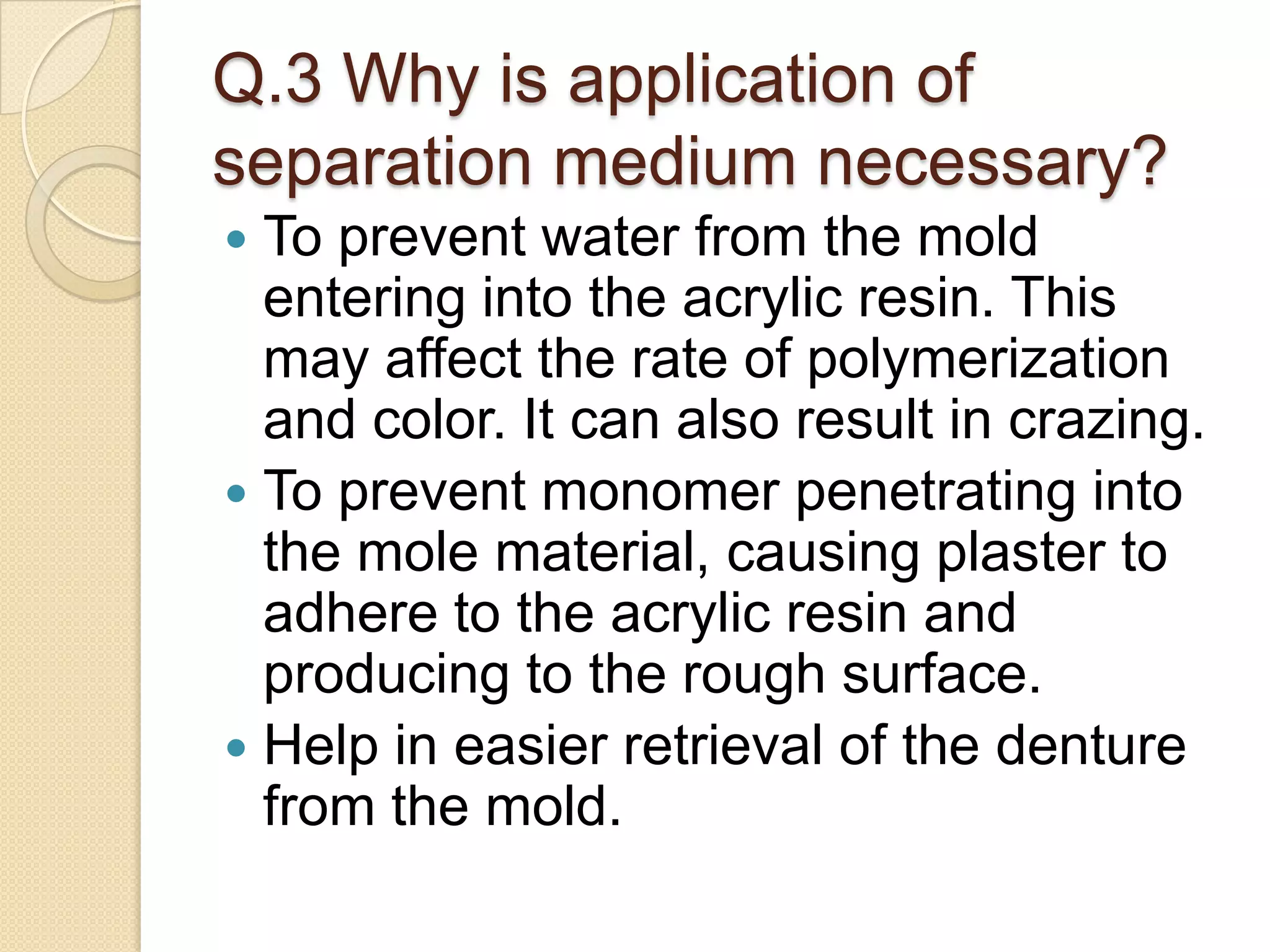 Q.3 Why is application of
separation medium necessary?
 To prevent water from the mold
entering into the acrylic resin. This
may affect the rate of polymerization
and color. It can also result in crazing.
 To prevent monomer penetrating into
the mole material, causing plaster to
adhere to the acrylic resin and
producing to the rough surface.
 Help in easier retrieval of the denture
from the mold.
 